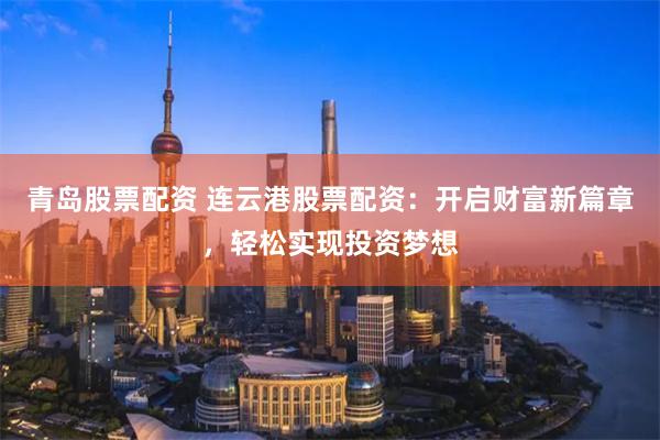 青岛股票配资 连云港股票配资：开启财富新篇章，轻松实现投资梦想