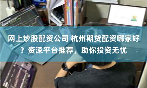 网上炒股配资公司 杭州期货配资哪家好？资深平台推荐，助你投资无忧