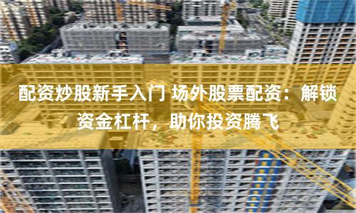 配资炒股新手入门 场外股票配资：解锁资金杠杆，助你投资腾飞