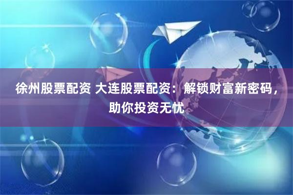 徐州股票配资 大连股票配资：解锁财富新密码，助你投资无忧