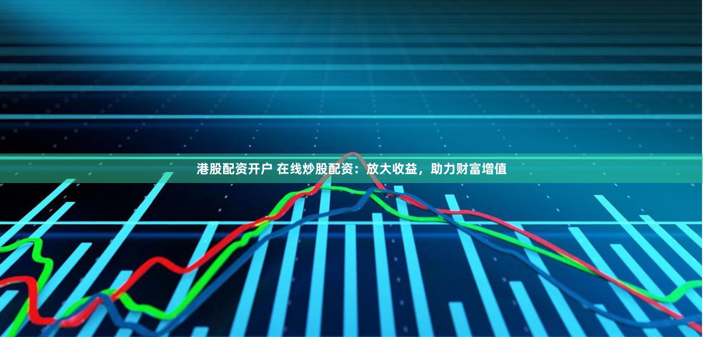 港股配资开户 在线炒股配资：放大收益，助力财富增值
