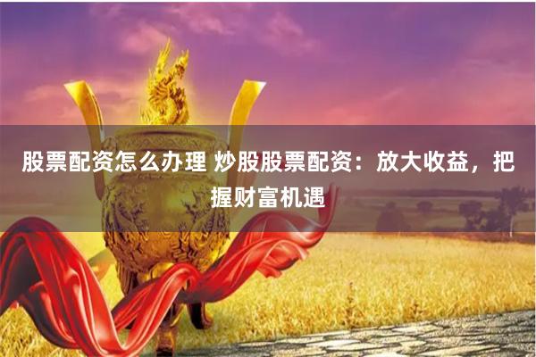 股票配资怎么办理 炒股股票配资：放大收益，把握财富机遇