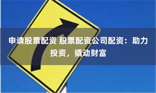 申请股票配资 股票配资公司配资：助力投资，撬动财富
