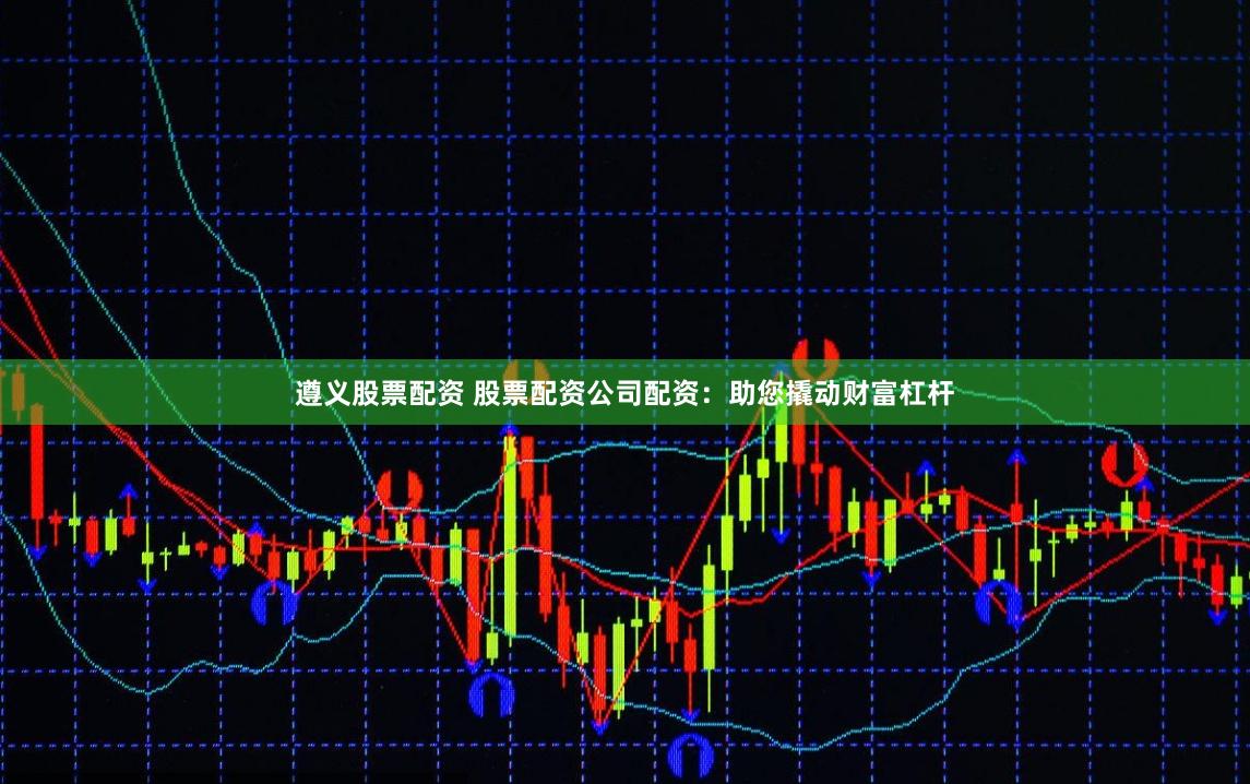 遵义股票配资 股票配资公司配资：助您撬动财富杠杆