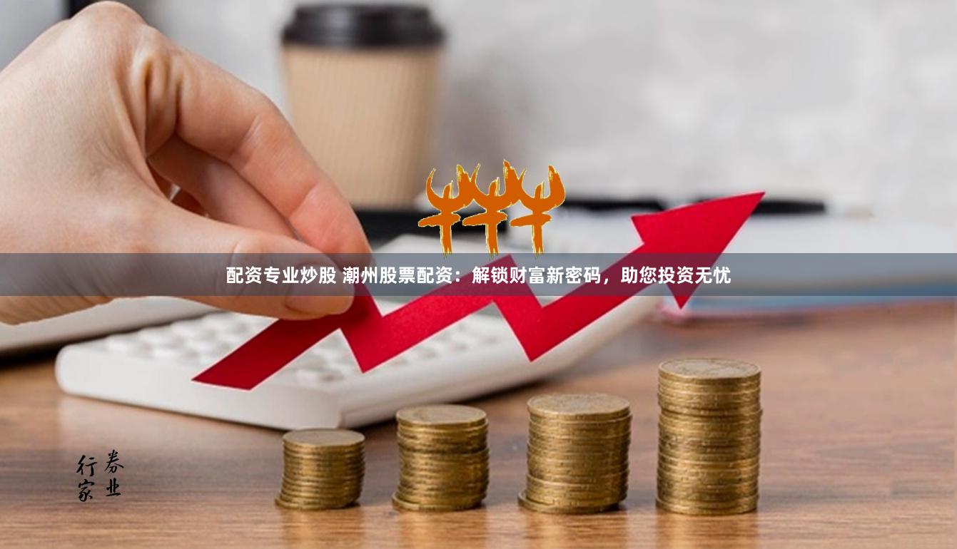 配资专业炒股 潮州股票配资：解锁财富新密码，助您投资无忧