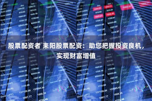 股票配资者 耒阳股票配资：助您把握投资良机，实现财富增值