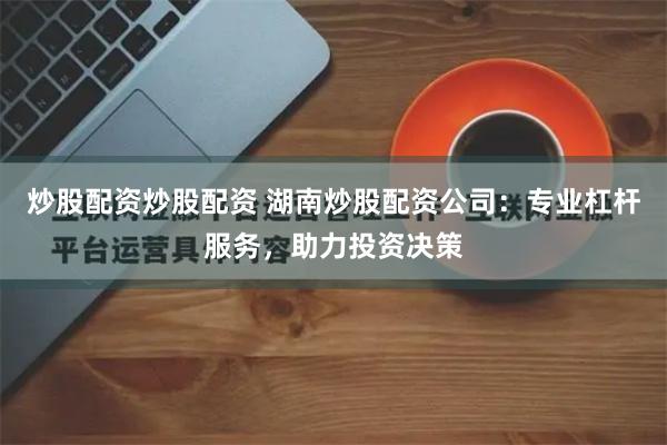 炒股配资炒股配资 湖南炒股配资公司：专业杠杆服务，助力投资决策