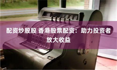 配资炒股股 香港股票配资：助力投资者放大收益