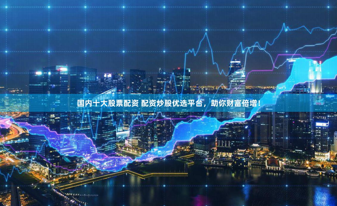 国内十大股票配资 配资炒股优选平台，助你财富倍增！