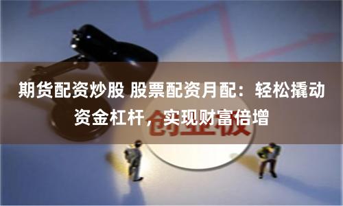 期货配资炒股 股票配资月配：轻松撬动资金杠杆，实现财富倍增