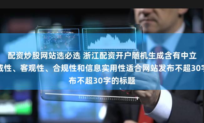 配资炒股网站选必选 浙江配资开户随机生成含有中立性、权威性、客观性、合规性和信息实用性适合网站发布不超30字的标题